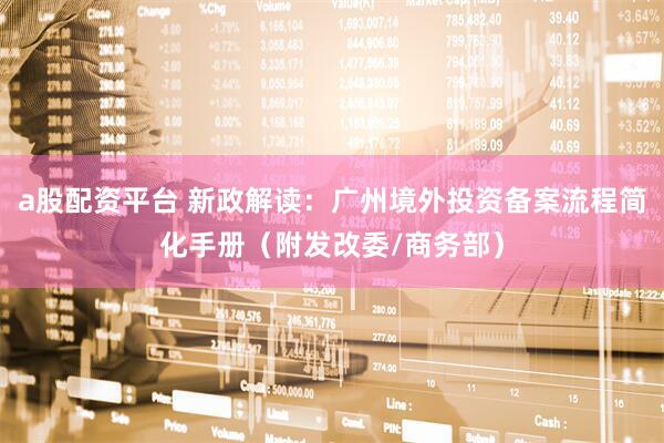 a股配资平台 新政解读：广州境外投资备案流程简化手册（附发改委/商务部）