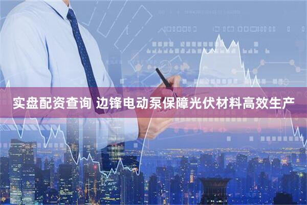 实盘配资查询 边锋电动泵保障光伏材料高效生产
