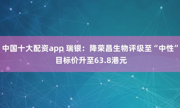 中国十大配资app 瑞银：降荣昌生物评级至“中性” 目标价升至63.8港元