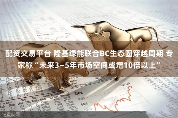配资交易平台 隆基绿能联合BC生态圈穿越周期 专家称“未来3—5年市场空间或增10倍以上”