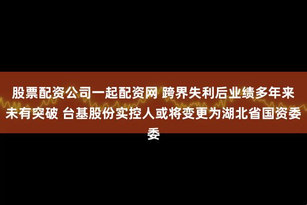 股票配资公司一起配资网 跨界失利后业绩多年来未有突破 台基股份实控人或将变更为湖北省国资委