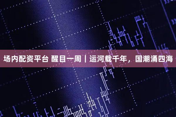 场内配资平台 醒目一周｜运河载千年，国潮涌四海