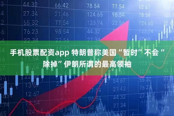 手机股票配资app 特朗普称美国“暂时”不会“除掉”伊朗所谓的最高领袖