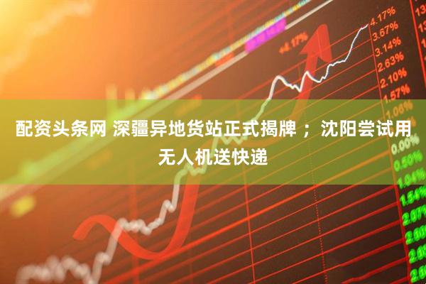 配资头条网 深疆异地货站正式揭牌 ；沈阳尝试用无人机送快递