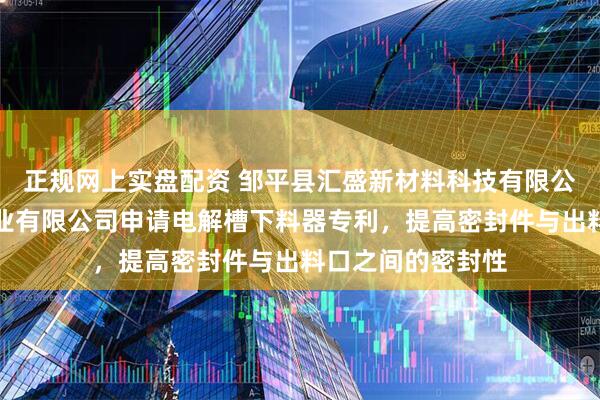 正规网上实盘配资 邹平县汇盛新材料科技有限公司和山东宏拓实业有限公司申请电解槽下料器专利，提高密封件与出料口之间的密封性