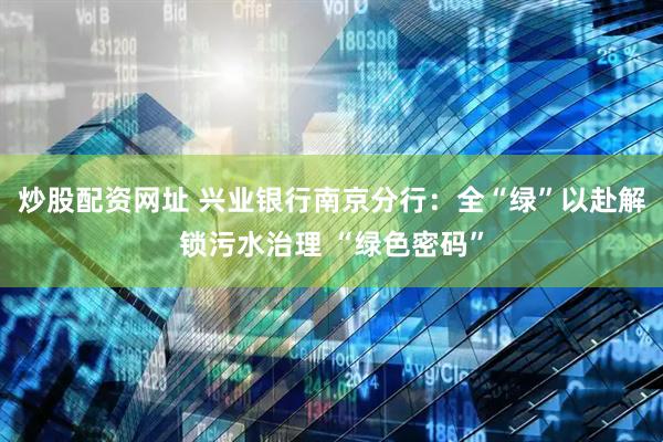 炒股配资网址 兴业银行南京分行：全“绿”以赴解锁污水治理 “绿色密码”