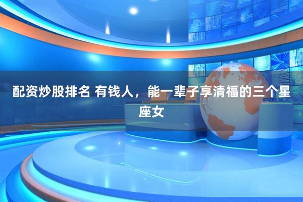 配资炒股排名 有钱人，能一辈子享清福的三个星座女