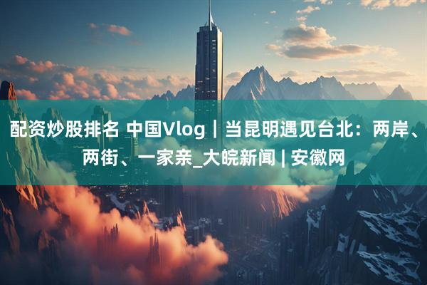 配资炒股排名 中国Vlog｜当昆明遇见台北：两岸、两街、一家亲_大皖新闻 | 安徽网