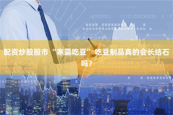 配资炒股股市 “寒露吃豆” 吃豆制品真的会长结石吗？