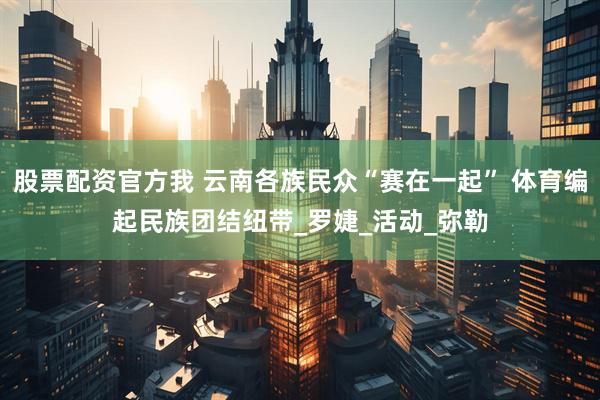股票配资官方我 云南各族民众“赛在一起” 体育编起民族团结纽带_罗婕_活动_弥勒