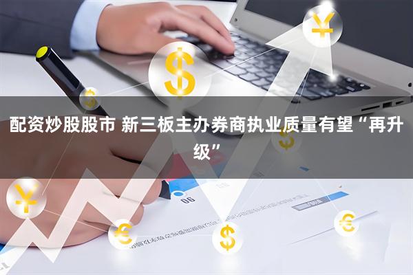 配资炒股股市 新三板主办券商执业质量有望“再升级”