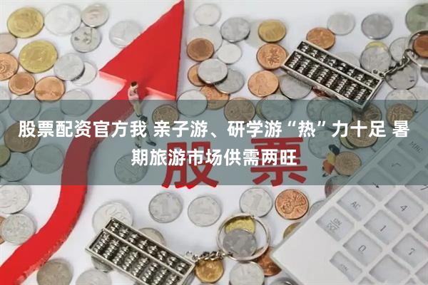 股票配资官方我 亲子游、研学游“热”力十足 暑期旅游市场供需两旺