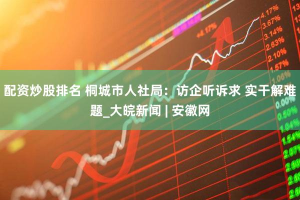 配资炒股排名 桐城市人社局：访企听诉求 实干解难题_大皖新闻 | 安徽网