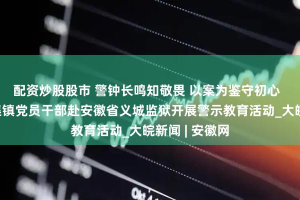 配资炒股股市 警钟长鸣知敬畏 以案为鉴守初心  ——长丰县岗集镇党员干部赴安徽省义城监狱开展警示教育活动_大皖新闻 | 安徽网