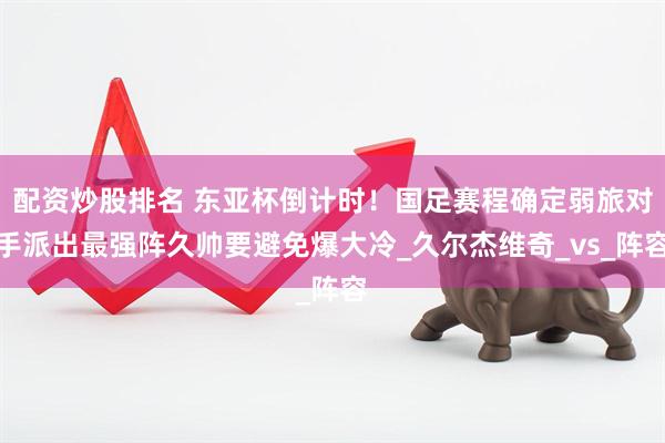 配资炒股排名 东亚杯倒计时！国足赛程确定弱旅对手派出最强阵久帅要避免爆大冷_久尔杰维奇_vs_阵容