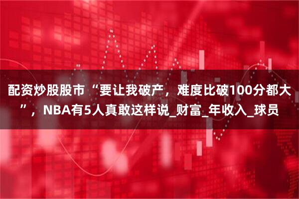 配资炒股股市 “要让我破产，难度比破100分都大”，NBA有5人真敢这样说_财富_年收入_球员