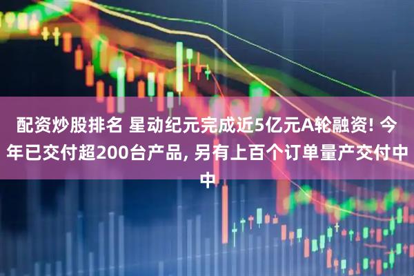 配资炒股排名 星动纪元完成近5亿元A轮融资! 今年已交付超200台产品, 另有上百个订单量产交付中