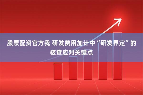 股票配资官方我 研发费用加计中“研发界定”的核查应对关键点
