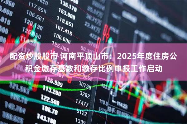 配资炒股股市 河南平顶山市：2025年度住房公积金缴存基数和缴存比例申报工作启动