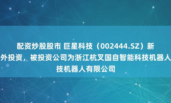 配资炒股股市 巨星科技(002444.SZ)新增一起对外投资,被投资公司为浙江杭叉国自智能科技机器人有限公司