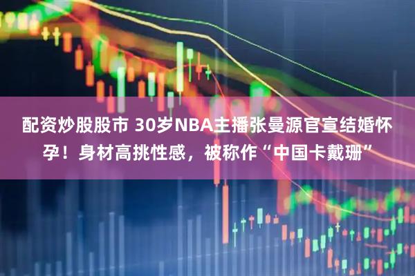 配资炒股股市 30岁NBA主播张曼源官宣结婚怀孕!身材高挑性感,被称作“中国卡戴珊”