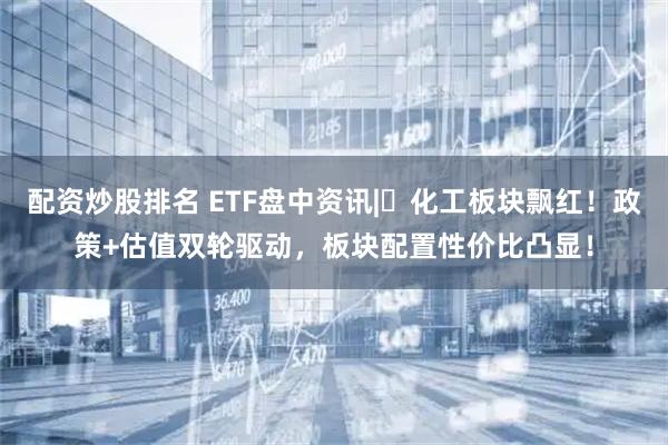 配资炒股排名 ETF盘中资讯|化工板块飘红!政策+估值双轮驱动,板块配置性价比凸显!