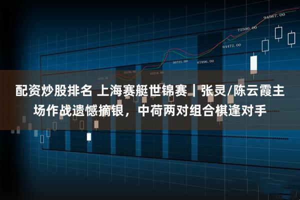 配资炒股排名 上海赛艇世锦赛|张灵/陈云霞主场作战遗憾摘银,中荷两对组合棋逢对手