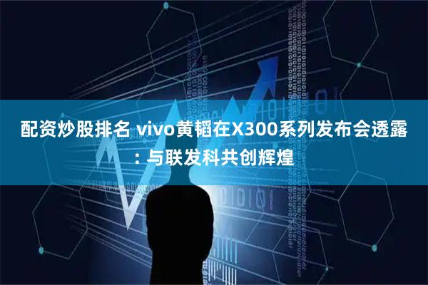 配资炒股排名 vivo黄韬在X300系列发布会透露: 与联发科共创辉煌