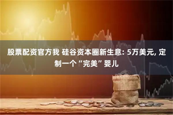 股票配资官方我 硅谷资本圈新生意: 5万美元, 定制一个“完美”婴儿