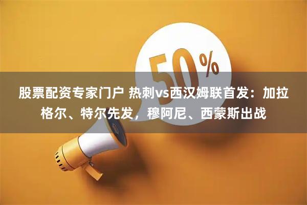 股票配资专家门户 热刺vs西汉姆联首发：加拉格尔、特尔先发，穆阿尼、西蒙斯出战